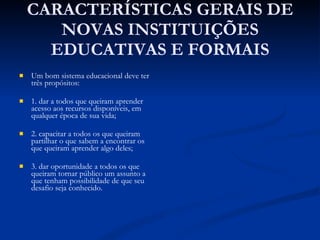 CARACTERÍSTICAS GERAIS DE NOVAS INSTITUIÇÕES EDUCATIVAS E FORMAIS Um bom sistema educacional deve ter três propósitos:  1. dar a todos que queiram aprender acesso aos recursos disponíveis, em qualquer época de sua vida;  2. capacitar a todos os que queiram partilhar o que sabem a encontrar os que queiram aprender algo deles; 3. dar oportunidade a todos os que queiram tornar público um assunto a que tenham possibilidade de que seu desafio seja conhecido. 