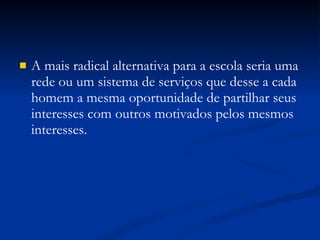 A mais radical alternativa para a escola seria uma rede ou um sistema de serviços que desse a cada homem a mesma oportunidade de partilhar seus interesses com outros motivados pelos mesmos interesses. 