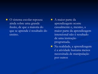 O sistema escolar repousa ainda sobre uma grande ilusão, de que a maioria do que se aprende é resultado do ensino. A maior parte da aprendizagem ocorre casualmente e, mesmo, a maior parte da aprendizagem intencional não é resultado de uma instrução programada. Na realidade, a aprendizagem é a atividade humana menos necessitada de manipulação por outros 
