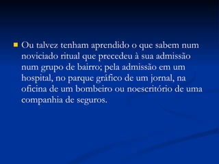 Ou talvez tenham aprendido o que sabem num noviciado ritual que precedeu à sua admissão num grupo de bairro; pela admissão em um hospital, no parque gráfico de um jornal, na oficina de um bombeiro ou noescritório de uma companhia de seguros. 
