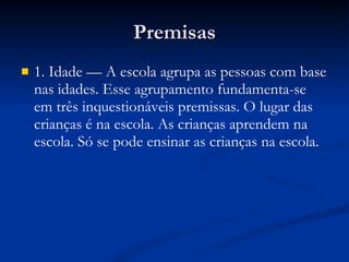 Premisas 1. Idade — A escola agrupa as pessoas com base nas idades. Esse agrupamento fundamenta-se em três inquestionáveis premissas. O lugar das crianças é na escola. As crianças aprendem na escola. Só se pode ensinar as crianças na escola. 