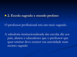 2. Escola sagrada x mundo profano O professor profissional cria um meio sagrado. A sabedoria institucionalizada das escolas diz aos pais, alunos e educadores que o professor que quer ensinar deve exercer sua autoridade num recinto sagrado 