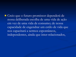 Creio que o futuro promissor dependerá de nossa deliberada escolha de uma vida de ação em vez de uma vida de consumo; de nossa capacidade de engendrar um estilo de vida que nos capacitará a sermos espontâneos, independentes, ainda que inter-relacionados, 