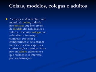 Coisas, modelos, colegas e adultos A criança se desenvolve num mundo de  coisas , rodeada por  pessoas  que lhe servem de  modelo  das habilidades e valores. Encontra  colegas  que a desafiam a interrogar, competir, cooperar e compreender; e, se a criança tiver sorte, estará exposta a confrontações e críticas feitas por um  adulto  experiente e que realmente se interessa por sua formação.  