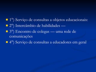 1°) Serviço de consultas a objetos educacionais: 2°) Intercâmbio de habilidades —  3°) Encontro de colegas — uma rede de comunicações 4°) Serviço de consultas a educadores em geral 