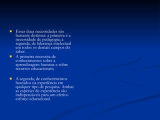 Essas duas necessidades são bastante distintas: a primeira é a necessidade de pedagogia; a segunda, de liderança intelectual em todos os demais campos do saber.  A primeira necessita de conhecimentos sobre a aprendizagem humana e sobre recursos educacionais;  A segunda, de conhecimentos baseados na experiência em qualquer tipo de pesquisa. Ambas as espécies de experiência são indispensáveis para um efetivo esforço educacional. 