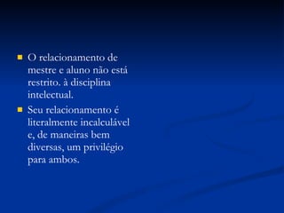 O relacionamento de mestre e aluno não está restrito. à disciplina intelectual. Seu relacionamento é literalmente incalculável e, de maneiras bem diversas, um privilégio para ambos. 
