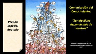 Comunicación del
Conocimiento:
“Ser efectivos
depende más de
nosotros”
Edilberto Casado Márquez, M.B.A.
Especialidad Ciencias de la Información
PUCP
Versión
Especial
Anotada
 