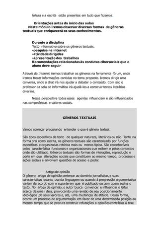 leitura e a escrita estão presentes em tudo que fazemos.
Orientações antes do inicio das aulas
Neste módulo iremos observar diversas formas de gêneros
textuais que enriquecerá os seus conhecimentos.
Durante a disciplina
Texto informativo sobre os gêneros textuais.
-pesquisa na internet
-atividade dirigidas
-apresentação dos trabalhos
Recomendações relacionadas às condutas cibersociais que o
aluno deve seguir
Através da Internet iremos trabalhar os gêneros na ferramenta fórum, onde
iremos trocar informações contidas no tema proposto. Iremos dirigir uma
conversa, onde o chat irá nos ajudar a debater o conteúdo. Com isso o
professor da sala de informática irá ajudá-los a construir textos literários
diversos.
Nessa perspectiva todos esses agentes influenciam e são influenciados
nas competências e valores sociais.
GÊNEROS TEXTUAIS
Vamos começar procurando entender o que é gênero textual.
São tipos específicos de texto de qualquer natureza, literários ou não. Tanto na
forma oral como escrita, os gêneros textuais são caracterizado por funções
especificas e organizadas retórica mais ou menos típica. São reconhecíveis
pelas característica funcionais e organizacionais que exibem e pelos contextos
onde são utilizado. Gêneros textuais são formas de interações, reprodução e
porte em que alterações sociais que constituem ao mesmo tempo, processos e
ações sociais e envolvem questões de acesso e poder.
Artigo de opinião
O gênero artigo de opinião pertence ao domínio jornalístico, e suas
características quanto uso da linguagem ou quando á progressão argumentativa
variam de acordo com o suporte em que é publicado ou com quem assina o
texto. No artigo de opinião, o autor busca convencer e influenciar o leitor
acerca de uma i deia, provocando uma revisão de seu posicionamento
ideológico ,de seus valores e, até, uma mudanças de atitude. Dessa forma,
ocorre um processo de argumentação em favor de uma determinada posição ao
mesmo tempo que se procura construir refutações a opiniões contrárias á tese
 