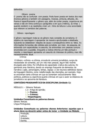 defendida.
Gênero poema
O poema não se confunde com poesia. Pode haver poesia em textos dos mais
diversos gêneros e também em paisagens, músicas, pinturas, atitudes, etc.
Poema é especificamente o gênero que, além de conter poesia, organiza-se em
versos e não em linha continua e parágrafos e em que a métrica, as rimas (
quando existem) e as repetições criam um ritmo de leitura e uma sonoridade
que reiteram os sentidos das palavras.
Gênero reportagem
O gênero reportagem trata-se do gênero mais completo do jornalismo. O
objetivo da reportagem é apresentar de maneira aprofundada e detalhada,
buscando-se estabelecer relações de causa e consequência entre os fatos. As
informações fornecidas são obtidas pelo jornalista por meio de pesquisa, de
entrevista com especialistas no assunto, de entrevistas com pessoas comuns
envolvidas com a questão. Enquanto a notícia informa um fato pontual e
recente, a reportagem apresenta um assunto do interesse do público, mas não
necessariamente atual.
Crônica
O Gênero –crônica –a crônica, oriunda do universo jornalístico, surgiu da
necessidade de comentar, por um viés mais pessoal, algum fato recente
divulgado pela mídia. Por influência da capacidade criativa dos autores, foi
ganhando ares literários, devido ao emprego frequente de elementos da
narrativa ( ação, personagens, tempo, espaço ) e de recursos estilísticos típicos
da linguagem literária, como metaforização das discrições, por exemplo. Hoje
se encontram tanto crônicas em que se comentam exclusivamente fatos
políticos, públicos ou esportivos quanto crônicas em que o autor se distancia do
jornalismo e se aproxima da literatura.
CONTEÚDO PROGRAMÁTICO DA DISCIPLINA (Unidade 1):
MÓDULO 1 - Gêneros Textuais
1.1– Artigo de opinião;
1.2– Poema;
1.3– Crônica;
1.4Reportagem;
Unidades Conceituais ou palavras chaves
Gênero Textual;
Língua Portuguesa;
Unidades Conceituais ou palavras chaves Anteriores: aquelas que o
aluno deve ou deveriá saber antes de inciar a Unidade ou Módulo
Produção;
Leitura;
Oralidade;
Escrita;
 