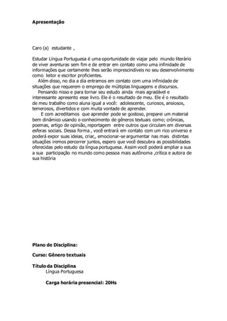 Apresentação
Caro (a) estudante ,
Estudar Língua Portuguesa é uma oportunidade de viajar pelo mundo literário
de viver aventuras sem fim e de entrar em contato como uma infinidade de
informações que certamente lhes serão imprescindíveis no seu desenvolvimento
como leitor e escritor proficientes.
Além disso, no dia a dia entramos em contato com uma infinidade de
situações que requerem o emprego de múltiplas linguagens e discursos.
Pensando nisso e para tornar seu estudo ainda mais agradável e
interessante apresento esse livro. Ele é o resultado de meu. Ele é o resultado
de meu trabalho como aluna igual a você: adolescente, curiosos, ansiosos,
temerosos, divertidos e com muita vontade de aprender.
E com acreditamos que aprender pode se gostoso, preparei um material
bem dinâmico usando o conhecimento de gêneros textuais como; crônicas,
poemas, artigo de opinião, reportagem entre outros que circulam em diversas
esferas sociais. Dessa forma , você entrará em contato com um rico universo e
poderá expor suas ideias, criar,, emocionar-se argumentar nas mais distintas
situações iremos percorrer juntos, espero que você descubra as possibilidades
oferecidas pelo estudo da língua portuguesa. Assim você poderá ampliar a sua
a sua participação no mundo como pessoa mais autônoma ,crítica e autora de
sua história
Plano de Disciplina:
Curso: Gênero textuais
Título da Disciplina
Língua Portuguesa
Carga horária presencial: 20Hs
 