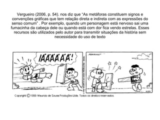 Vergueiro (2006, p. 54). nos diz que “As metáforas constituem signos e convenções gráficas que tem relação direta e indireta com as expressões do senso comum” . Por exemplo, quando um personagem está nervoso sai uma fumacinha da cabeça dele ou quando está com dor fica vendo estrelas. Esses recursos são utilizados pelo autor para transmitir situações da história sem necessidade do uso de texto 