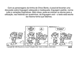 Com as personagens da tirinha de Chico Bento, é possível levantar uma discussão sobre linguagem adequada e inadequada, linguagem padrão, norma culta e variações lingüísticas. Além disso, pode-se orientar os alunos para a utilização, nas histórias em quadrinhos, da linguagem oral – o texto está escrito da mesma forma que falamos. 