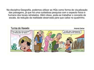 Na disciplina Geografia, podemos utilizar as HQs como forma de visualização das paisagens, já que há uma cuidadosa pesquisa com o aspecto físico e humano dos locais retratados. Além disso, pode-se trabalhar o conceito de escala, da redução da realidade observada para que caiba no quadrinho. 