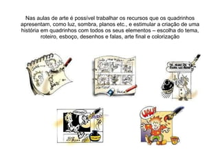 Nas aulas de arte é possível trabalhar os recursos que os quadrinhos apresentam, como luz, sombra, planos etc., e estimular a criação de uma história em quadrinhos com todos os seus elementos – escolha do tema, roteiro, esboço, desenhos e falas, arte final e colorização 