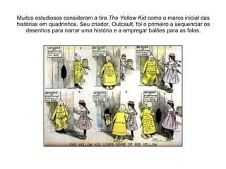 Muitos estudiosos consideram a tira  The Yellow Kid  como o marco inicial das histórias em quadrinhos. Seu criador, Outcault, foi o primeiro a sequenciar os desenhos para narrar uma história e a empregar balões para as falas. 