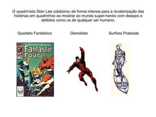 O quadrinista Stan Lee colaborou de forma intensa para a revalorização das histórias em quadrinhos ao mostrar ao mundo super-heróis com desejos e defeitos como os de qualquer ser humano. Quarteto Fantástico  Demolidor  Surfista Prateado 