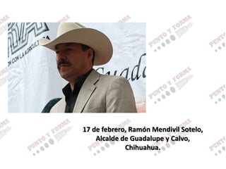17 de febrero, Ramón Mendivil Sotelo,
Alcalde de Guadalupe y Calvo,
Chihuahua.
 