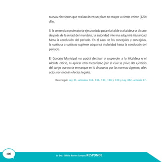 100 La Dra. Edilicia Barrios Campos RESPONDE
nuevas elecciones que realizarán en un plazo no mayor a ciento veinte (120)
días.
Si la sentencia condenatoria ejecutoriada para el alcalde o alcaldesa se dictase
después de la mitad del mandato, la autoridad interina adquirirá titularidad
hasta la conclusión del periodo. En el caso de los concejales y concejalas,
la sustituta o sustituto suplente adquirirá titularidad hasta la conclusión del
periodo.
El Concejo Municipal no podrá destituir o suspender a la Alcaldesa o el
Alcalde electo, ni aplicar otro mecanismo por el cual se prive del ejercicio
del cargo que no se enmarque en lo dispuesto por las normas vigentes; tales
actos no tendrán efectos legales.
Base legal: Ley 31, artículos 144, 146, 147, 148 y 149 y Ley 482, artículo 27.
 