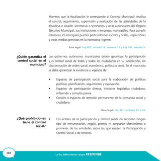 102 La Dra. Edilicia Barrios Campos RESPONDE
Mientras que la fiscalización le corresponde al Concejo Municipal; implica
el control, seguimiento, supervisión y evaluación de las actividades de la
alcaldesa o alcalde, secretarias o secretarios y otras autoridades del Órgano
Ejecutivo Municipal, sus instituciones y empresas municipales. Para cumplir
esta tarea, los concejales pueden pedir informes escritos y orales, inspecciones
y otros medios previstos en la normativa vigente.
Base legal: Ley 482, artículo 16, numeral 15 y Ley 341, artículo 5.
Los gobiernos autónomos municipales deben garantizar la participación
y el control social de todas y todos los ciudadanos en su jurisdicción, sin
discriminación de orden social, económico, político u otros. En el municipio
se debe garantizar la existencia y vigencia de:
•	 Espacios de participación social para la elaboración de políticas
públicas, planificación, seguimiento y evaluación.
•	 Espacios de participación directa, iniciativa legislativa ciudadana,
referendo y consulta previa.
•	 Canales o espacios de atención permanente de la demanda social y
ciudadana.
Base legal: Ley 341, artículos 23 y 24.
•	 Los actores de la participación y control social no recibirán ningún
tipo de remuneración, regalo, premio ni aceptarán ofrecimiento o
promesas de las entidades sobre las que ejercen la Participación y
Control Social o de terceros.
¿Quién garantiza el
control social en el
municipio?
¿Qué prohibiciones
tiene el control
social?
 
