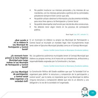103Consultorio
Municipal
•	 No podrán involucrar sus intereses personales y los intereses de sus
mandantes, con los intereses personales o políticos de los controlados;
prevalecerá siempre el bien común que vela.
•	 No podrán utilizar o destinar la información y los documentos recibidos,
para otros fines ajenos a la Participación y Control Social
•	 No podrán desempeñar esta función por más de dos años consecutivos.
•	 No deberán tener algún interés en los procesos de contratación
pública.
Base legal: Ley 341, artículo 12.
Si un municipio no elabora su propia Ley Municipal de Participación y
Control Social se incumple un mandato legal. Este incumplimiento recae
tanto sobre el Ejecutivo Municipal (alcalde) como en el Concejo Municipal.
Fuente: Cartilla Control Social en Municipios (Fundación Jubileo).
No. Los gobiernos autónomos municipales tienen al Concejo Municipal que
elabora sus propias normas, en el marco de sus competencias, atribuciones y
responsabilidades asignadas por la Constitución y las leyes.
Fuente: Cartilla Control Social en Municipios (Fundación Jubileo).
La Constitución Política del Estado establece que que “la Sociedad Civil se
organizará para definir la estructura y composición de la participación y
control social”, por lo tanto, es importante que la Ley Municipal no defina
ninguna estructura y composición debido que esto es un derecho y una
obligación a la vez de la sociedad civil organizada.
¿Qué sucede si
no se elabora la
Ley Municipal de
Participación y Control
Social?
¿Es necesario hacer
primero la Carta Orgánica
Municipal para luego
realizar la Ley Municipal
de Participación y Control
Social?
¿La Ley Municipal
de participación
y control social
debe organizar a la
sociedad civil?
 