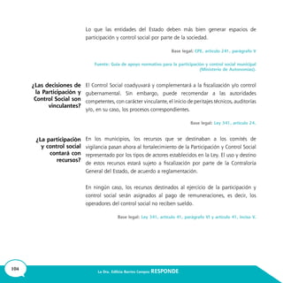 104 La Dra. Edilicia Barrios Campos RESPONDE
Lo que las entidades del Estado deben más bien generar espacios de
participación y control social por parte de la sociedad.
Base legal: CPE, artículo 241, parágrafo V
Fuente: Guía de apoyo normativo para la participación y control social municipal
(Ministerio de Autonomías).
El Control Social coadyuvará y complementará a la fiscalización y/o control
gubernamental. Sin embargo, puede recomendar a las autoridades
competentes, con carácter vinculante, el inicio de peritajes técnicos, auditorías
y/o, en su caso, los procesos correspondientes.
Base legal: Ley 341, artículo 24.
En los municipios, los recursos que se destinaban a los comités de
vigilancia pasan ahora al fortalecimiento de la Participación y Control Social
representado por los tipos de actores establecidos en la Ley. El uso y destino
de estos recursos estará sujeto a fiscalización por parte de la Contraloría
General del Estado, de acuerdo a reglamentación.
En ningún caso, los recursos destinados al ejercicio de la participación y
control social serán asignados al pago de remuneraciones, es decir, los
operadores del control social no reciben sueldo.
Base legal: Ley 341, artículo 41, parágrafo VI y artículo 41, inciso V.
¿Las decisiones de
la Participación y
Control Social son
vinculantes?
¿La participación
y control social
contará con
recursos?
 
