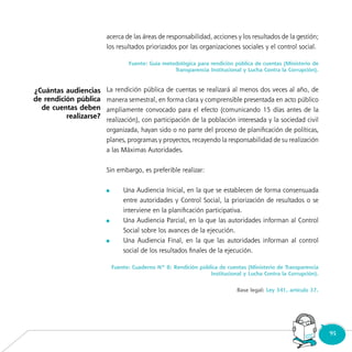 95
acerca de las áreas de responsabilidad, acciones y los resultados de la gestión;
los resultados priorizados por las organizaciones sociales y el control social.
Fuente: Guía metodológica para rendición pública de cuentas (Ministerio de
Transparencia Institucional y Lucha Contra la Corrupción).
La rendición pública de cuentas se realizará al menos dos veces al año, de
manera semestral, en forma clara y comprensible presentada en acto público
ampliamente convocado para el efecto (comunicando 15 días antes de la
realización), con participación de la población interesada y la sociedad civil
organizada, hayan sido o no parte del proceso de planificación de políticas,
planes, programas y proyectos, recayendo la responsabilidad de su realización
a las Máximas Autoridades.
Sin embargo, es preferible realizar:
	 Una Audiencia Inicial, en la que se establecen de forma consensuada
entre autoridades y Control Social, la priorización de resultados o se
interviene en la planificación participativa.
	 Una Audiencia Parcial, en la que las autoridades informan al Control
Social sobre los avances de la ejecución.
	 Una Audiencia Final, en la que las autoridades informan al control
social de los resultados finales de la ejecución.
Fuente: Cuaderno Nº 8: Rendición pública de cuentas (Ministerio de Transparencia
Institucional y Lucha Contra la Corrupción).
Base legal: Ley 341, artículo 37.
Consultorio
Municipal
¿Cuántas audiencias
de rendición pública
de cuentas deben
realizarse?
 