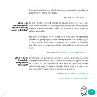 97Consultorio
Municipal
información solicitada haya sido clasificada como reservada de acuerdo a los
procedimientos legales establecidos).
Base legal: DS 28168, artículo 11.
La malversación se entiende cuando los recursos, bienes u otros, que son
asignados en custodia a los servidores públicos, son utilizados en un propósito
diferente al que fue destinado. En este caso la sanción es directa al servidor
público responsable.
Los gastos indebidos de fondos corresponden a los gastos no reconocidos
por el Estado, por ejemplo gastos de prensa por salutaciones, festejos, pagos
a clínicas y médicos particulares, obsequios y otros. En este caso, la sanción
cae sobre todos los servidores públicos involucrados en la ejecución del
gasto.
Base legal: Ley 004, artículo 144 y DS 21364, artículo 25.
Es la Unidad encargada de la generación de políticas de transparencia en la
gestión pública municipal. En los Gobiernos Autónomos Municipales con más
de cincuenta mil (50.000) habitantes, de acuerdo a los resultados oficiales
del último Censo de Población y Vivienda, deberá incluirse la creación de
una Unidad de Transparencia en su estructura organizativa.
Base legal: Ley 482, artículo 25, parágrafo II
Fuente: Unidad de Transparencia GAMLP
¿Qué es la
malversación de
fondos y qué los
gastos indebidos?
¿Qué es la de
Unidad de
Transparencia
Municipal?
 