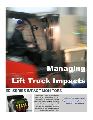 EDI SERIES IMPACT MONITORS
Impacts are a common occurrence
when you operate material handling
equipment. In most cases, impact
events are to be expected. However,
when these events get out of
control, they can cause extensive
damage which can adversely affect
safety and operating costs.
So how do you manage these
impact events so they have don’t
“impact” your bottom line ?
Managing
Lift Truck Impacts
 