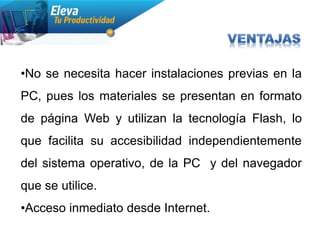 •No se necesita hacer instalaciones previas en la
PC, pues los materiales se presentan en formato
de página Web y utilizan la tecnología Flash, lo
que facilita su accesibilidad independientemente
del sistema operativo, de la PC y del navegador
que se utilice.
•Acceso inmediato desde Internet.