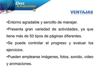 •Entorno agradable y sencillo de manejar.
•Presenta gran variedad de actividades, ya que
tiene más de 50 tipos de páginas diferentes.
•Se puede controlar el progreso y evaluar los
ejercicios.
•Pueden emplearse imágenes, fotos, sonido, video
y animaciones.