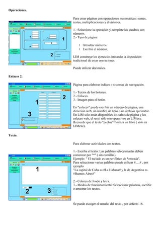 Operaciones.
Para crear páginas con operaciones matemáticas: sumas,
restas, multiplicaciones y divisiones.
1.- Seleccione la operación y complete los cuadros con
números.
2.- Tipo de página:
• Arrastrar números.
• Escribir el número.
LIM construye los ejercicios imitando la disposición
tradicional de estas operaciones.
Puede utilizar decimales.
Enlaces 2.
Página para elaborar índices o sistemas de navegación.
1.- Textos de los botones.
2.- Enlaces.
3.- Imagen para el botón.
En "enlaces" puede escribir un número de página, una
dirección web, un nombre de libro o un archivo ejecutable.
En LIM solo están disponibles los saltos de página y los
enlaces web, el resto sólo son operativos en LIMexe.
Recuerde que el texto "pechar" finaliza un libro ( sólo en
LIMexe).
Texto.
Para elaborar actividades con textos.
1.- Escriba el texto. Las palabras seleccionadas deben
comenzar por "*" ( sin comillas).
Ejemplo: " El teclado es un periférico de *entrada".
Para seleccionar varias palabras puede utilizar #.....# , por
ejemplo
"La capital de Cuba es #La Habana# y la de Argentina es
#Buenos Aires#"
2.- Colores de fondo y letra.
3.- Modos de funcionamiento: Seleccionar palabras, escribir
o arrastrar los textos.
Se puede escoger el tamaño del texto , por defecto 16.
 
