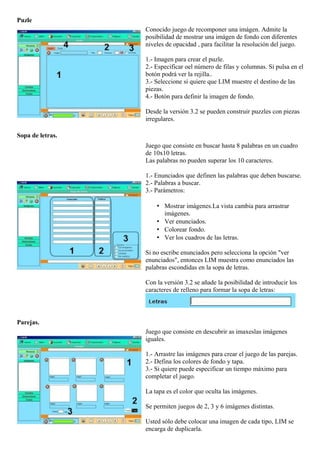 Puzle
Conocido juego de recomponer una imágen. Admite la
posibilidad de mostrar una imágen de fondo con diferentes
niveles de opacidad , para facilitar la resolución del juego.
1.- Imagen para crear el puzle.
2.- Especificar oel número de filas y columnas. Si pulsa en el
botón podrá ver la rejilla..
3.- Seleccione si quiere que LIM muestre el destino de las
piezas.
4.- Botón para definir la imagen de fondo.
Desde la versión 3.2 se pueden construir puzzles con piezas
irregulares.
Sopa de letras.
Juego que consiste en buscar hasta 8 palabras en un cuadro
de 10x10 letras.
Las palabras no pueden superar los 10 caracteres.
1.- Enunciados que definen las palabras que deben buscarse.
2.- Palabras a buscar.
3.- Parámetros:
• Mostrar imágenes.La vista cambia para arrastrar
imágenes.
• Ver enunciados.
• Colorear fondo.
• Ver los cuadros de las letras.
Si no escribe enunciados pero selecciona la opción "ver
enunciados", entonces LIM muestra como enunciados las
palabras escondidas en la sopa de letras.
Con la versión 3.2 se añade la posibilidad de introducir los
caracteres de relleno para formar la sopa de letras:
Parejas.
Juego que consiste en descubrir as imaxeslas imágenes
iguales.
1.- Arrastre las imágenes para crear el juego de las parejas.
2.- Defina los colores de fondo y tapa.
3.- Si quiere puede especificar un tiempo máximo para
completar el juego.
La tapa es el color que oculta las imágenes.
Se permiten juegos de 2, 3 y 6 imágenes distintas.
Usted sólo debe colocar una imagen de cada tipo, LIM se
encarga de duplicarla.
 