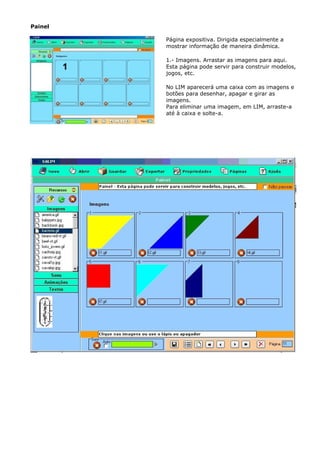Painel

         Página expositiva. Dirigida especialmente a
         mostrar informação de maneira dinâmica.

         1.- Imagens. Arrastar as imagens para aqui.
         Esta página pode servir para construir modelos,
         jogos, etc.

         No LIM aparecerá uma caixa com as imagens e
         botões para desenhar, apagar e girar as
         imagens.
         Para eliminar uma imagem, em LIM, arraste-a
         até à caixa e solte-a.
 