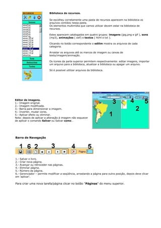 Biblioteca de recursos.

                           Se escolheu corretamente uma pasta de recursos aparecem na biblioteca os
                           arquivos contidos nessa pasta.
                           Os elementos multimídia que vamos utilizar devem estar na biblioteca de
                           recursos.

                           Estes aparecem catalogados em quatro grupos: imagens (jpg,png e gif ), sons
                           (mp3), animações ( swf) e textos ( html e txt ).

                           Clicando no botão correspondente o edilim mostra os arquivos de cada
                           categoria.

                           Arrastar os arquivos até os marcos de imagem ou caixas de
                           texto/imagem/animação.

                           Os ícones da parte superior permitem respectivamente: editar imagens, importar
                           um arquivo para a biblioteca, atualizar a biblioteca ou apagar um arquivo.

                           Só é possível utilizar arquivos da biblioteca.




Editor de imagens.
1.- Imagem original.
2.- Imagem modificada.
3.- Barra para dimensionar a imagem.
4.- Inverter, mudar cores.
5.- Aplicar efeito ou eliminar.
Nota: depois de aplicar a alteração à imagem não esquecer
de aplicar o comando Salvar ou Salvar como…




Barra de Navegação




1.- Salvar o livro.
2.- Criar nova página.
3.- Avançar ou retroceder nas páginas.
4.- Eliminar página.
5.- Número da página.
6.- Gerenciador – permite modificar a seqüência, arrastando a página para outra posição, depois deve clicar
em 'aplicar'.

Para criar uma nova tarefa/página clicar no botão "Páginas" do menu superior.
 