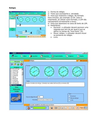 Relógio

          1.- Forma do relógio.
          2.- Texto que acompanha a atividade.
          3.- Hora que mostrará o relógio. No formato
          hora:minutos, por exemplo 15:05. (Isto é
          importante, se utilizar outro formato, o LIM não
          representará corretamente a hora).
          4.- Hora que aparecerá na caixa de texto de LIM.
          5.- Parâmetros:
              • Escrever: o utilizador deverá escrever uma
                 resposta que tem de ser igual à que se
                 define no campo de "hora texto" (4).
              • Mover relógio: o utilizador deverá mover
                 os ponteiros do relógio.
              • Livre.
 