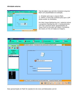 Atividade externa.


                                             Tipo de página que permite incorporar arquivos
                                             flash com possibilidade de avaliação.

                                             1.- Arrastar para aqui o arquivo flash.
                                             2.- Definir o nome das variáveis para que o LIM
                                             possa avaliar os resultados.

                                             Em http://www.flashspring.com podemos baixar
                                             o programa FlashSpring Lite 1.4 gratuitamente.
                                             Com ele é possível salvar apresentações do
                                             Power Point no formato swf (flash), entretanto
                                             ele insere um link em todas as imagens.




Esta apresentação em flash foi copiada do site www.camilabossolan.com.br
 