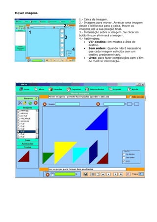 Mover imagens.

                 1.- Caixa de imagem.
                 2.- Imagens para mover. Arrastar uma imagem
                 desde a biblioteca para a caixa. Mover as
                 imagens até a sua posição final.
                 3.- Informação sobre a imagem. Se clicar no
                 botão limpar eliminará a imagem.
                 4.- Parâmetros:
                     • Ver destino: lim mostra a área de
                         destino.
                     • Sem ordem: Quando não é necessário
                         que cada imagem coincida com um
                         destino predeterminado.
                     • Livre: para fazer composições com o fim
                         de mostrar informação.
 