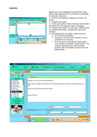 Ligações.

            Página para criar ligações que permitam saltar
            dentro das páginas do livro, finalizar a aplicação
            ou executar arquivos.
            1.- Utilizar esta janela se desejar escrever um
            texto.
            2.- Imagem de fundo.
            3.- Texto dos botões. Pode movê-los livremente e
            posicioná-los em qualquer lugar da página.
            4.- Imagem do botão. Se quer que o botão tenha
            um aspecto diferente, arraste para aqui uma
            imagem.
            5.- Comportamento do botão, pode escrever:
                • Um número de página.
                • A palavra "Fechar" para finalizar o livro.
                    (somente em LimExe)
                • O nome de um executável. Deve estar
                    num diretório chamado "fscommand". Por
                    motivos de segurança, não funciona
                    quando LIM se apresenta dentro de uma
                    página Web.
 
