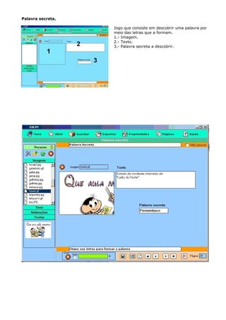Palavra secreta.

                   Jogo que consiste em descobrir uma palavra por
                   meio das letras que a formam.
                   1.- Imagem.
                   2.- Texto.
                   3.- Palavra secreta a descobrir.
 