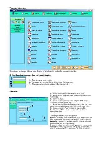 Tipos de páginas.




Selecionar o tipo de página que deseja criar clicando no botão correspondente.

O significado das cores das caixas de texto.

                      1.- Permite escrever texto.
                      2.- Arrastar um elemento da biblioteca de recursos.
                      3.- Mostra apenas informação. Não é editável.



Exportar.
                                               1.- Definir um diretório para exportar o livro.
                                               2.- Nome de um diretório para guardar os elementos
                                               multimídia.
                                               3.- Nome do livro.
                                               4.- Ativar se desejar criar uma página HTML e/ou
                                               comprimir num arquivo "zip".
                                               5.- Nome do diretório das imagens da ajuda . No caso
                                               de se criar uma ajuda para o livro em formato htm.
                                               6.- Botão publicar. Para finalizar a exportação.
                                               7.- Visualizar. Clicar para ver o resultado final no
                                               navegador Web.

                                                Diferenças entre Salvar e Exportar:
                                               Salvar: guarda o livro no formato local. Neste caso ele
                                               será aberto com o EdLim e visualizado com o LimExe
                                               Exportar: prepara o livro para publicá-lo na Internet
                                               ou visualizar em um navegador.
                                               É recomendável que o livro seja guardado e exportado.
                                               Pode abrir um livro guardado em qualquer formato,
                                               mas só pode mostrar na Internet um livro exportado.
 