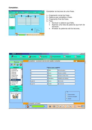 Completar.

             Completar as lacunas de uma frase.

             1.-   Fragmento inicial da frase .
             2.-   Palavra que completa a frase.
             3.-   Fragmento final da frase.
             4.-   Tipo:
                   • Escrever a palavra que falta.
                   • Aparece uma lista de palavras que tem de
                       escrever.
                   • Arrastar as palavras até às lacunas.
 