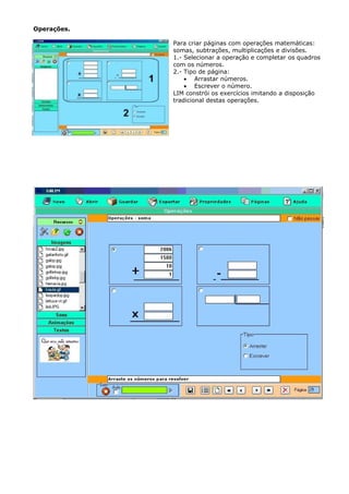 Operações.

             Para criar páginas com operações matemáticas:
             somas, subtrações, multiplicações e divisões.
             1.- Selecionar a operação e completar os quadros
             com os números.
             2.- Tipo de página:
                 • Arrastar números.
                 • Escrever o número.
             LIM constrói os exercícios imitando a disposição
             tradicional destas operações.
 