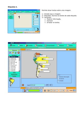 Etiquetas 2.

               Permite situar textos sobre uma imagem.

               1.- Arraste aqui a imagem.
               2.- Etiquetas. Escreva os textos de cada etiqueta.
               3.- Variantes:
                   ⇒ Mostrar informação,
                   ⇒ escrever
                   ⇒ arrastar os textos.
 