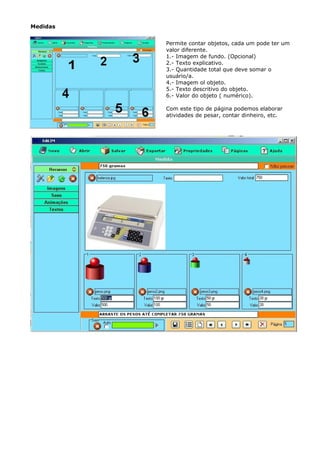Medidas


          Permite contar objetos, cada um pode ter um
          valor diferente.
          1.- Imagem de fundo. (Opcional)
          2.- Texto explicativo.
          3.- Quantidade total que deve somar o
          usuário/a.
          4.- Imagem ol objeto.
          5.- Texto descritivo do objeto.
          6.- Valor do objeto ( numérico).

          Com este tipo de página podemos elaborar
          atividades de pesar, contar dinheiro, etc.
 