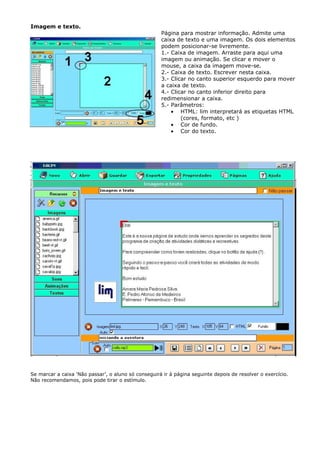 Imagem e texto.
                                                     Página para mostrar informação. Admite uma
                                                     caixa de texto e uma imagem. Os dois elementos
                                                     podem posicionar-se livremente.
                                                     1.- Caixa de imagem. Arraste para aqui uma
                                                     imagem ou animação. Se clicar e mover o
                                                     mouse, a caixa da imagem move-se.
                                                     2.- Caixa de texto. Escrever nesta caixa.
                                                     3.- Clicar no canto superior esquerdo para mover
                                                     a caixa de texto.
                                                     4.- Clicar no canto inferior direito para
                                                     redimensionar a caixa.
                                                     5.- Parâmetros:
                                                         • HTML: lim interpretará as etiquetas HTML
                                                             (cores, formato, etc )
                                                         • Cor de fundo.
                                                         • Cor do texto.




Se marcar a caixa ‘Não passar’, o aluno só conseguirá ir à página seguinte depois de resolver o exercício.
Não recomendamos, pois pode tirar o estímulo.
 