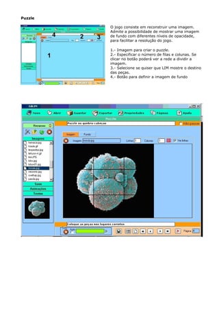 Puzzle

         O jogo consiste em reconstruir uma imagem.
         Admite a possibilidade de mostrar uma imagem
         de fundo com diferentes níveis de opacidade,
         para facilitar a resolução do jogo.

         1.- Imagem para criar o puzzle.
         2.- Especificar o número de filas e colunas. Se
         clicar no botão poderá ver a rede a dividir a
         imagem.
         3.- Selecione se quiser que LIM mostre o destino
         das peças.
         4.- Botão para definir a imagem de fundo
 