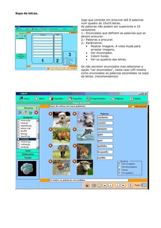 Sopa de letras.

                  Jogo que consiste em procurar até 8 palavras
                  num quadro de 10x10 letras.
                  As palavras não podem ser superiores a 10
                  caracteres.
                  1.- Enunciados que definem as palavras que se
                  devem procurar.
                  2.- Palavras a procurar.
                  3.- Parâmetros:
                      • Mostrar imagens. A vista muda para
                          arrastar imagens.
                      • Ver enunciados.
                      • Colorir fundo.
                      • Ver os quadros das letras.

                  Se não escrever enunciados mas selecionar a
                  opção "ver enunciados", neste caso LIM mostra
                  como enunciados as palavras escondidas na sopa
                  de letras. (recomendamos)
 