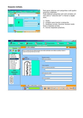 Resposta múltipla.

                     Para gerar páginas com perguntas e até quatro
                     possíveis respostas.
                     Pode elaborar perguntas com som arrastar um
                     som para a "caixa de som" e marcar a opção
                     auto.

                     1.- Texto.
                     2.- Imagem para ilustrar a pergunta.
                     3.- Resposta correta. Escrever sempre neste
                     local a resposta correta.
                     4.- Outras respostas possíveis.
 