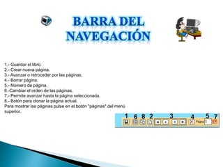 1.- Guardar el libro.
2.- Crear nueva página.
3.- Avanzar o retroceder por las páginas.
4.- Borrar página.
5.- Número de página.
6.-Cambiar el orden de las páginas.
7.- Permite avanzar hasta la página seleccionada.
8.- Botón para clonar la página actual.
Para mostrar las páginas pulse en el botón "páginas" del menú
superior.
 